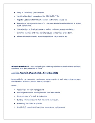 • Filing of End of Day (EOD) reports.
• Handling Non-Cash transactions like DD/MC/TC,FT Etc
• Register updation of EOD Cash position, Instruments Issued Etc
• Responsible for high quality service, customer relationship management & Branch
audit, Compliance.
• High attention to detail, accuracy as well as customer service orientation.
• Generate business and cross sell all products and services of the Bank.
• Review all critical reports, monitor cash levels, fraud control, etc
Muthoot Finance Ltd.-India’s largest gold financing company in terms of loan portfolio
with more than 4400 branches in India
Accounts Assistant (August 2010 – November 2013)
Responsible for the day to day running and operations of a branch by coordinating team
members and achieving targets allotted to branch
Duties:
 Responsible for cash management
 Ensuring the smooth running of basic loan transactions.
 Administration of branch & Up keeping
 Building relationships with high net worth individuals.
 Answering any financial queries.
 Weekly MIS reporting of branch up keeping and maintenance
 