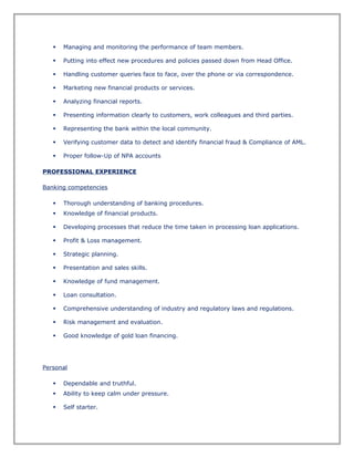  Managing and monitoring the performance of team members.
 Putting into effect new procedures and policies passed down from Head Office.
 Handling customer queries face to face, over the phone or via correspondence.
 Marketing new financial products or services.
 Analyzing financial reports.
 Presenting information clearly to customers, work colleagues and third parties.
 Representing the bank within the local community.
 Verifying customer data to detect and identify financial fraud & Compliance of AML.
 Proper follow-Up of NPA accounts
PROFESSIONAL EXPERIENCE
Banking competencies
 Thorough understanding of banking procedures.
 Knowledge of financial products.
 Developing processes that reduce the time taken in processing loan applications.
 Profit & Loss management.
 Strategic planning.
 Presentation and sales skills.
 Knowledge of fund management.
 Loan consultation.
 Comprehensive understanding of industry and regulatory laws and regulations.
 Risk management and evaluation.
 Good knowledge of gold loan financing.
Personal
 Dependable and truthful.
 Ability to keep calm under pressure.
 Self starter.
 