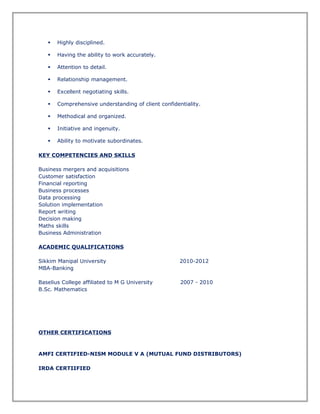 Highly disciplined.
 Having the ability to work accurately.
 Attention to detail.
 Relationship management.
 Excellent negotiating skills.
 Comprehensive understanding of client confidentiality.
 Methodical and organized.
 Initiative and ingenuity.
 Ability to motivate subordinates.
KEY COMPETENCIES AND SKILLS
Business mergers and acquisitions
Customer satisfaction
Financial reporting
Business processes
Data processing
Solution implementation
Report writing
Decision making
Maths skills
Business Administration
ACADEMIC QUALIFICATIONS
Sikkim Manipal University 2010-2012
MBA-Banking
Baselius College affiliated to M G University 2007 - 2010
B.Sc. Mathematics
OTHER CERTIFICATIONS
AMFI CERTIFIED-NISM MODULE V A (MUTUAL FUND DISTRIBUTORS)
IRDA CERTIIFIED
 