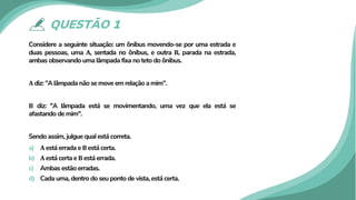 QUESTÃO 1
Considere a seguinte situação: um ônibus movendo-se por uma estrada e
duas pessoas, uma 𝐀𝐀, sentada no ônibus, e outra 𝐁𝐁, parada na estrada,
ambas observando uma lâmpada fixa no teto do ônibus.
𝐀𝐀 diz: "A lâmpada não se move em relação a mim".
𝐁𝐁 diz: "A lâmpada está se movimentando, uma vez que ela está se
afastando de mim".
Sendo assim, julgue qual está correta.
a) 𝐀𝐀 está errada e 𝐁𝐁 está certa.
b) 𝐀𝐀 está certa e 𝐁𝐁 está errada.
c) Ambas estão erradas.
d) Cada uma, dentro do seu ponto de vista, está certa.
 