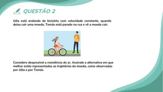QUESTÃO 2
Júlia está andando de bicicleta com velocidade constante, quando
deixa cair uma moeda. Tomás está parado na rua e vê a moeda cair.
Considere desprezível a resistência do ar. Assinale a alternativa em que
melhor estão representadas as trajetórias da moeda, como observadas
por Júlia e por Tomás.
 