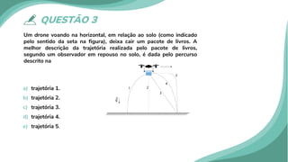 QUESTÃO 3
Um drone voando na horizontal, em relação ao solo (como indicado
pelo sentido da seta na figura), deixa cair um pacote de livros. A
melhor descrição da trajetória realizada pelo pacote de livros,
segundo um observador em repouso no solo, é dada pelo percurso
descrito na
a) trajetória 1.
b) trajetória 2.
c) trajetória 3.
d) trajetória 4.
e) trajetória 5.
 