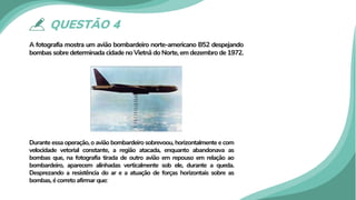 QUESTÃO 4
A fotografia mostra um avião bombardeiro norte-americano B52 despejando
bombas sobre determinada cidade no Vietnã do Norte, em dezembro de 1972.
Durante essa operação, o avião bombardeiro sobrevoou, horizontalmente e com
velocidade vetorial constante, a região atacada, enquanto abandonava as
bombas que, na fotografia tirada de outro avião em repouso em relação ao
bombardeiro, aparecem alinhadas verticalmente sob ele, durante a queda.
Desprezando a resistência do ar e a atuação de forças horizontais sobre as
bombas, é correto afirmar que:
 