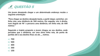 QUESTÃO 5
Um jovem desejando chegar a um determinado endereço recebe a
seguinte orientação:
”Para chegar ao destino desejado basta, a partir daqui, caminhar, em
linha reta, uma distância de 𝟑𝟑𝟑𝟑𝟑𝟑 metros. Em seguida, vire à direita,
num ângulo de 𝟗𝟗𝟗𝟗∘
e percorra uma distância, em linha reta, de 𝟒𝟒𝟒𝟒𝟒𝟒
metros.”
Seguindo o trajeto proposto o jovem chegou ao seu destino, onde
percebeu que a distância, em uma única linha reta, do ponto de
partida até o seu destino final, era de . . . metros.
a) 700
b) 500
c) 400
d) 300
e) 150
 
