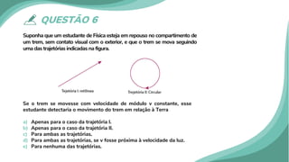 QUESTÃO 6
Suponha que um estudante de Física esteja em repouso no compartimento de
um trem, sem contato visual com o exterior, e que o trem se mova seguindo
uma das trajetórias indicadas na figura.
Se o trem se movesse com velocidade de módulo v constante, esse
estudante detectaria o movimento do trem em relação à Terra
a) Apenas para o caso da trajetória I.
b) Apenas para o caso da trajetória II.
c) Para ambas as trajetórias.
d) Para ambas as trajetórias, se v fosse próxima à velocidade da luz.
e) Para nenhuma das trajetórias.
 
