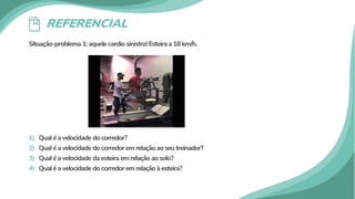 REFERENCIAL
Situação-problema 1: aquele cardio sinistro! Esteira a 18 km/h.
1) Qual é a velocidade do corredor?
2) Qual é a velocidade do corredor em relação ao seu treinador?
3) Qual é a velocidade da esteira em relação ao solo?
4) Qual é a velocidade do corredor em relação à esteira?
 