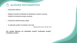 ALGUNS MOVIMENTOS
1. Movimento uniforme
• Rapidez constante (a indicação do velocímetro é sempre a mesma)
• Sentido do movimento sempre constante
2. Movimento uniformemente variado
• A aceleração escalar* é constante e não-nula.
(Robortella,AvelinoeEdson, Cinemática–livro1)
Faz sentido falarmos em velocidade escalar? Aceleração escalar?
Cinemática escalar?
 