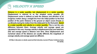 VELOCITY X SPEED
Distance is a scalar quantity, but displacement is a vector quantity.
Displacement is referred to as the simplest vector quantity [4].
Displacement vector is defined as both the distance and direction of an
imaginary motion along a straight line from the initial position to the final
position of the point. Distance is the ground an object covers linearly or
curvilinearly during its motion from the initial point to the final point. Speed
is a scalar quantity and velocity is a vector quantity. This is not the only
difference between them. Average velocity and average speed are
calculated in this way. Average velocity is displacement (∆x) over total time
(∆t) and average speed is distance over time. Since displacement and
numerical values of the distance are usually different, the magnitude of
average velocity and average speed are different.
AliYıldız,Adiscussiononvelocity–speedandtheirinstruction,JournalofPhysics:ConferenceSeries
707(2016).
 