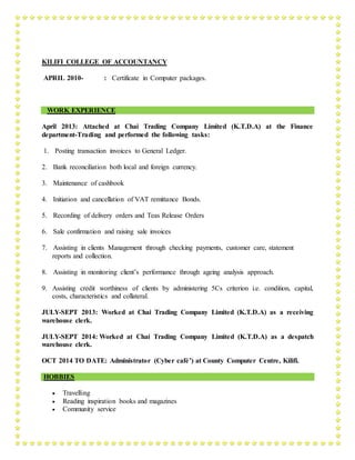 KILIFI COLLEGE OF ACCOUNTANCY
APRIL 2010- : Certificate in Computer packages.
WORK EXPERIENCE
April 2013: Attached at Chai Trading Company Limited (K.T.D.A) at the Finance
department-Trading and performed the following tasks:
1. Posting transaction invoices to General Ledger.
2. Bank reconciliation both local and foreign currency.
3. Maintenance of cashbook
4. Initiation and cancellation of VAT remittance Bonds.
5. Recording of delivery orders and Teas Release Orders
6. Sale confirmation and raising sale invoices
7. Assisting in clients Management through checking payments, customer care, statement
reports and collection.
8. Assisting in monitoring client’s performance through ageing analysis approach.
9. Assisting credit worthiness of clients by administering 5Cs criterion i.e. condition, capital,
costs, characteristics and collateral.
JULY-SEPT 2013: Worked at Chai Trading Company Limited (K.T.D.A) as a receiving
warehouse clerk.
JULY-SEPT 2014: Worked at Chai Trading Company Limited (K.T.D.A) as a despatch
warehouse clerk.
OCT 2014 TO DATE: Administrator (Cyber café’) at County Computer Centre, Kilifi.
HOBBIES
 Travelling
 Reading inspiration books and magazines
 Community service
 