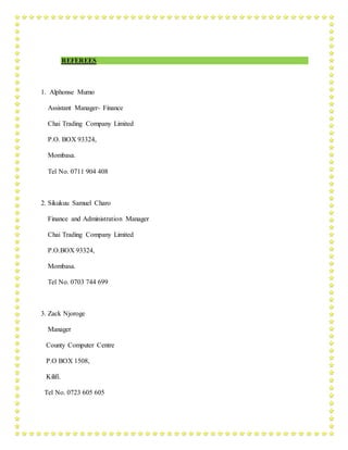REFEREES
1. Alphonse Mumo
Assistant Manager- Finance
Chai Trading Company Limited
P.O. BOX 93324,
Mombasa.
Tel No. 0711 904 408
2. Sikukuu Samuel Charo
Finance and Administration Manager
Chai Trading Company Limited
P.O.BOX 93324,
Mombasa.
Tel No. 0703 744 699
3. Zack Njoroge
Manager
County Computer Centre
P.O BOX 1508,
Kilifi.
Tel No. 0723 605 605
 