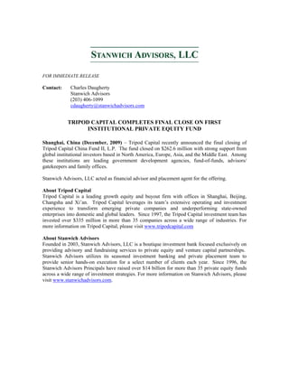 FOR IMMEDIATE RELEASE
Contact: Charles Daugherty
Stanwich Advisors
(203) 406-1099
cdaugherty@stanwichadvisors.com
TRIPOD CAPITAL COMPLETES FINAL CLOSE ON FIRST
INSTITUTIONAL PRIVATE EQUITY FUND
Shanghai, China (December, 2009) – Tripod Capital recently announced the final closing of
Tripod Capital China Fund II, L.P. The fund closed on $262.6 million with strong support from
global institutional investors based in North America, Europe, Asia, and the Middle East. Among
these institutions are leading government development agencies, fund-of-funds, advisors/
gatekeepers and family offices.
Stanwich Advisors, LLC acted as financial advisor and placement agent for the offering.
About Tripod Capital
Tripod Capital is a leading growth equity and buyout firm with offices in Shanghai, Beijing,
Changsha and Xi’an. Tripod Capital leverages its team’s extensive operating and investment
experience to transform emerging private companies and underperforming state-owned
enterprises into domestic and global leaders. Since 1997, the Tripod Capital investment team has
invested over $335 million in more than 35 companies across a wide range of industries. For
more information on Tripod Capital, please visit www.tripodcapital.com
About Stanwich Advisors
Founded in 2003, Stanwich Advisors, LLC is a boutique investment bank focused exclusively on
providing advisory and fundraising services to private equity and venture capital partnerships.
Stanwich Advisors utilizes its seasoned investment banking and private placement team to
provide senior hands-on execution for a select number of clients each year. Since 1996, the
Stanwich Advisors Principals have raised over $14 billion for more than 35 private equity funds
across a wide range of investment strategies. For more information on Stanwich Advisors, please
visit www.stanwichadvisors.com.
 