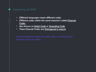 Explaining WCDMA
• Different languages means different codes.
• Different codes within this same channel is called Channel
Codes.
• Also known as Walsh Code or Spreading Code.
• These Channel Codes are Orthogonal in nature.
Here Orthogonal means the codes within a channel don’t
interfere with each other.
 