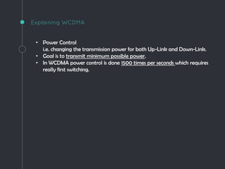 Explaining WCDMA
• Power Control
i.e. changing the transmission power for both Up-Link and Down-Link.
• Goal is to transmit minimum possible power.
• In WCDMA power control is done 1500 times per seconds which requires
really first switching.
 