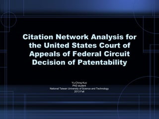 Citation Network Analysis for
the United States Court of
Appeals of Federal Circuit
Decision of Patentability
Yu-Ching Kuo
PhD student
National Taiwan University of Science and Technology
2013 Fall
 