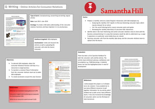 Q Writing - Online Articles for Consumer Relations
SamanthaHillType of work: Conceptualising, researching and writing regular
articles
Date: June 2013- June 2014
Strategy: To create a GSK wide understanding of the consumer
relations functions and how important it is to any business
Tactics:
 Produce a monthly article to create frequent interactions with GSK employees by:
o Analysing the monthly CHLT reports to find any interesting consumer topics which
may be relevant for an article
o Use the social listening tool to source consumer posts and quotes
o Reviewing the monthly data dump of consumer-GSK interactions
 Identify what is the most interesting and useful consumer relations story to share with the
business and positioning it in a way that everyone would be able to understand e.g. a surge
in questions or a particular social media focus on a brand
 Sourcing consumer calls from the monthly data dump and the consumer relations team to
upload onto the Source
Evaluation:
There has been a lot of positive feedback for
both the consumer calls and the articles. The
articles have reinforced previous confidences and
assumptions e.g. TUMS becoming a ‘celebrity’
brand, but had also highlighted areas in need of
development
Objectives:
 To educate GSK employees about the
Consumer Relations function and how it is a
necessity in a large business
 To maintain a constant flow of information
from the consumer relations team out to wider
GSK employees
 To create excitement around this new function
Audience targeted: GSK employees
Involvement: I write and research the
articles as well as uploading the
consumer calls onto the Source
(intranet)
Reflections:
I really enjoyed this project as it allowed
me to be creative. It also enabled me to
use many different resources to pull
together information for my articles which
enabled me to work across many different
teams. It has also increased my knowledge
of consumers which are the life blood of
most businesses
Article views:
What are our consumerssayingaboutus?(179)
Consumerinsightleadstophasingoutunpopular
Iso-Active pumps(155)
What do our consumerswanttoknow?(123)
 
