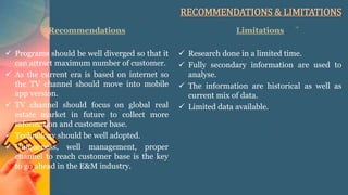 RECOMMENDATIONS & LIMITATIONS
Recommendations
 Programs should be well diverged so that it
can attract maximum number of customer.
 As the current era is based on internet so
the TV channel should move into mobile
app version.
 TV channel should focus on global real
estate market in future to collect more
information and customer base.
 Technology should be well adopted.
 Uniqueness, well management, proper
channel to reach customer base is the key
to go ahead in the E&M industry.
Limitations
 Research done in a limited time.
 Fully secondary information are used to
analyse.
 The information are historical as well as
current mix of data.
 Limited data available.
 