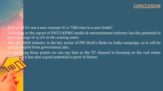 CONCLUSION
 First of all it’s not a new concept it’s a “Old wine in a new bottle”.
 According to the report of FICCI-KPMG media & entertainment industry has the potential to
grow at a cagr of 15.2% in the coming years.
 Also the E&M industry is the key sector of PM Modi’s Make in India campaign, so it will be
greatly helpful from government also.
 So analysing these points we can say that as the TV channel is focusing on the real estate
market so it has also a good potential to grow in future.
 
