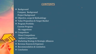 CONTENTS
 Background
Company Background
Project Background
 Objective, scope & Methodology
 Value Proposition & Target Market
 Program Portfolio
Current Program
My suggestions
 Competitors
Direct Competitors
Indirect Competitors
 Marketing Strategy & Strategic Alliances
 Revenue Sources & Expenses
 Recommendation & Limitation
 Conclusion
 