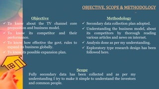 OBJECTIVE, SCOPE & METHODOLOGY
Objective
 To know about the TV channel core
proposition and business model.
 To know its competitor and their
performance.
 To know how effective the govt. rules to
expand its business globally.
 To know its possible expansion plan.
Methodology
 Secondary data collection plan adopted.
 Understanding the business model, about
its competitors by thorough reading
various articles and news on internet.
 Analysis done as per my understanding.
 Exploratory type research design has been
followed here.
Scope
Fully secondary data has been collected and as per my
understanding I try to make it simple to understand the investors
and common people.
 