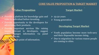 CORE VALUE PROPOSITION & TARGET MARKET
Value Proposition
 Provide a platform for knowledge gain and
rules to individual before investing.
 Provide opportunity to the developers for
advertising their products.
 Provide important services like raising
issues relevant to developers, suggest
policy changes information via panel
discussions etc.
 Act as a single point of information.
Target Market
 25-50 years
 Young generation
Developing Target Market
 Youth population become more tech-savy
and their disposable income rising.
 Due to migration for various reason people
are coming to cities.
 