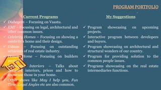 PROGRAM PORTFOLIO
Current Programs
 Dishayein – Focusing on Vaastu.
 EMI – Focusing on legal, architectural and
other common issues.
 Celebrity Homes – Focusing on showing a
celebrity’s home and their design.
 Udaan – Focusing on outstanding
achievers of real estate industry.
 Dream Home – Focusing on builders
project.
 Intelligent Interiors – Talks about
designed interiors, prices and how to
showcase those in your home.
 Other shows like May I help you, Fun
Time, Legal Angles etc are also common.
My Suggestions
 Program showcasing on upcoming
projects.
 Interactive program between developers
and buyers.
 Program showcasing on architectural and
structural wonders of our country.
 Program for providing solution to the
common people issues.
 Programs showcasing on the real estate
intermediaries functions.
 