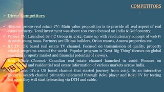 COMPETITORS
 Direct Competitors
 Alliance group real estate TV: Main value proposition is to provide all real aspect of real
estate industry. Total investment was about 100 crore focused on India & Gulf country.
 Propex TV: Launched by J.C Group in 2012. Came up with revolutionary concept of web tv
to catch young mass. Partners are Ultima builders, Orion resorts, Anzera properties etc.
 RE TV: UK based real estate TV channel. Focused on transmission of quality, property
related programs around the world. Popular program is ‘Next Big Thing’ focuses on global
emerging property market and financial potential of viewers.
 Real Estate Channel: Canadian real estate channel launched in 2006. Focuses on
commercial and residential real estate information of various markets across India.
 Move Tube: It’s a US based channel that started journey from 2015. Its an interactive
property search channel primarily telecasted through Roku player and Roku TV for testing
but soon they will start telecasting via DTH and cable.
 