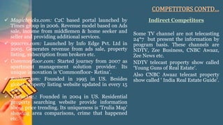 COMPETITORS CONTD…
 Magicbricks.com: C2C based portal launched by
Times group in 2006. Revenue model based on Ads
sale, income from middlemen & home seeker and
seller and providing additional services.
 99acres.com: Launched by Info Edge Pvt. Ltd in
2005. Generates revenue from ads sale, property
listing, subscription from brokers etc.
 Commonfloor.com: Started journey from 2007 as
apartment management solution provider. Its
unique innovation is ‘Commonfloor- Retina’.
 Realtor.com: Founded in 1995 in US. Besides
global property listing website updated in every 15
mins.
 Trulia.Inc.: Founded in 2004 in US. Residential
property searching website provide information
about price trending. Its uniqueness is ‘Trulia Map’
showing area comparisons, crime that happened
etc.
Indirect Competitors
Some TV channel are not telecasting
24*7 but present the information by
program basis. These channels are
NDTV, Zee Business, CNBC Awaaz,
Zee News etc.
NDTV telecast property show called
‘Young Guns of Real Estate’.
Also CNBC Awaaz telecast property
show called ‘ India Real Estate Guide’.
 
