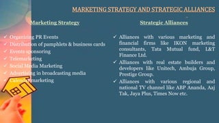 MARKETING STRATEGY AND STRATEGIC ALLIANCES
Marketing Strategy
 Organizing PR Events
 Distribution of pamphlets & business cards
 Events sponsoring
 Telemarketing
 Social Media Marketing
 Advertising in broadcasting media
 Calendar marketing
Strategic Alliances
 Alliances with various marketing and
financial firms like IKON marketing
consultants, Tata Mutual fund, L&T
Finance Ltd.
 Alliances with real estate builders and
developers like Unitech, Ambuja Group,
Prestige Group.
 Alliances with various regional and
national TV channel like ABP Ananda, Aaj
Tak, Jaya Plus, Times Now etc.
 