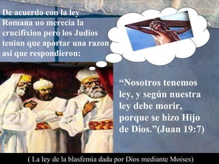 De acuerdo con la ley Romana no merecia la crucifixion pero los Judios tenian que aportar una razon asi que respondieron: “ Nosotros tenemos ley, y según nuestra ley debe morir, porque se hizo Hijo de Dios.”(Juan 19:7) ( La ley de la blasfemia dada por Dios mediante Moises) 
