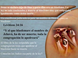 Jesus se declara hijo de Dios y para ellos era un blasfemo. La ley no solo condenaba a muerte al blasfemo sino que estipulaba igualmente como debia morir. La crucifixion judia solo es para  un maldito de Dios no para un blasfemo   Leviticos 24:16  “ Y el que blasfemare el nombre de Jehová, ha de ser muerto; toda la congregación lo apedreará” El libro de la ley estipulaba que la congregacion tenia que apedrear al blasfemo hasta su muerte  Conocian los Judios esa parte de la ley? 