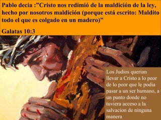 Pablo decia :”Cristo nos redimió de la maldición de la ley, hecho por nosotros maldición (porque está escrito: Maldito todo el que es colgado en un madero)”  Galatas 10:3  Los Judios querian llevar a Cristo a lo peor de lo peor que le podia pasar a un ser humano, a un punto donde no tuviera acceso a la salvacion de ninguna manera  