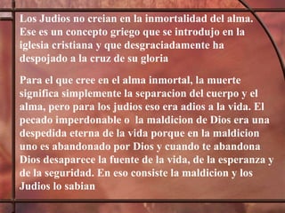 Los Judios no creian en la inmortalidad del alma. Ese es un concepto griego que se introdujo en la iglesia cristiana y que desgraciadamente ha despojado a la cruz de su gloria  Para el que cree en el alma inmortal, la muerte significa simplemente la separacion del cuerpo y el alma, pero para los judios eso era adios a la vida. El pecado imperdonable o  la maldicion de Dios era una despedida eterna de la vida porque en la maldicion uno es abandonado por Dios y cuando te abandona Dios desaparece la fuente de la vida, de la esperanza y de la seguridad. En eso consiste la maldicion y los Judios lo sabian 