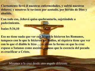Ciertamente llevó él nuestras enfermedades, y sufrió nuestros dolores; y nosotros le tuvimos por azotado, por herido de Dios y abatido. Con todo eso, Jehová quiso quebrantarlo, sujetándole a padecimiento.  Isaias 5:34,10 Eso no tiene nada que ver con lo que le hicieron los Romanos, tampoco con lo que le hicieron los Judios, ni siquiera tiene que ver con lo que el diablo le hizo …ya vimos la forma en que la cruz expuso a Satanas como asesino, expuso que la escencia del pecado es crucificar a Cristo. Miremos a la cruz desde otro angulo diferente 