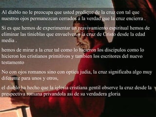 Al diablo no le preocupa que usted predique de la cruz con tal que nuestros ojos permanezcan cerrados a la verdad que la cruz encierra . Si es que hemos de experimentar un reavivamiento espiritual hemos de eliminar las tinieblas que envuelven a la cruz de Cristo desde la edad media . hemos de mirar a la cruz tal como lo hicieron los discipulos como lo hicieron los cristianos primitivos y tambien los escritores del nuevo testamento  No con ojos romanos sino con optica judia, la cruz significaba algo muy diferente para unos y otros,  el diablo ha hecho que la iglesia cristiana gentil observe la cruz desde la prespectiva romana privandola asi de su verdadera gloria  