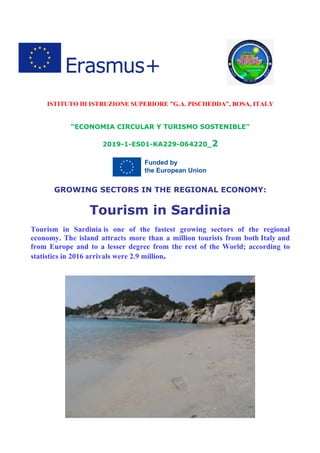 ISTITUTO DI ISTRUZIONE SUPERIORE ”G.A. PISCHEDDA”, BOSA, ITALY
“ECONOMIA CIRCULAR Y TURISMO SOSTENIBLE”
2019-1-ES01-KA229-064220_2
GROWING SECTORS IN THE REGIONAL ECONOMY:
Tourism in Sardinia
Tourism in Sardinia is one of the fastest growing sectors of the regional
economy. The island attracts more than a million tourists from both Italy and
from Europe and to a lesser degree from the rest of the World; according to
statistics in 2016 arrivals were 2.9 million.
 