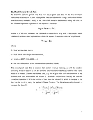  
7 
 
2.2.2 Peak Demand Growth Rate
To determine demand growth rate, five year actual peak load data for the five downtown
transformer stations was studied. Load growth rates are determined using a Time-Trend model.
The relationship between x and y in the Time-Trend model is exponential, taking the form y =
ab
x
. After taking natural logarithms of the equation it becomes:
ln y = ln a + x lnb
Where ‘ln a’ and ‘ln b’ represent the constants in the equation. ‘ln y’ and ‘x’ now have a linear
relationship and the Least Squares method can be applied. The equation can be simplified as:
Y = A + Bx
Where,
A = ‘ln a’ as described before,
B = ‘ln b’ which is the slope of the trend line,
x = time (i.e.; 2007, 2008, 2009, … )
Y = the natural logarithm of bus summer/winter peak load (MVA).
The annual peak load data is obtained from station revenue metering. As with the weather
sensitivity model in section 2.2.1, the extreme temperature-load behaviour of the Time-Trend
model is of interest. Data for the months June, July and August were used for calculation of the
summer peak load, and data for the months of December, January and February are used for
bus winter peak load. If ‘N’ is the number of data, then the value of ‘B’, which is the slope of the
line, can be found by using the Method of Least Squares. The following equation is used to
compute the slope ‘B’.
 
 
 
 