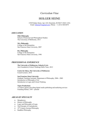 Curriculum Vitae
HOLGER HEINE
1550 Pohaku Street, Apt. 410 | Honolulu, HI 96817-2842 | USA
Email: hrheine57@gmail.com | Phone: +1 (415) 568-0479
EDUCATION
PhD, Philosophy
School of Historical and Philosophical Studies
The University of Melbourne, 2013
MA, Philosophy
College of the Humanities
San Francisco State University, 2007
BA, Philosophy
College of the Humanities
San Francisco State University, 1990
PROFESSIONAL EXPERIENCE
The University of Melbourne, School of Arts
Arts Foundation (Critical Thinking) Skills Tutor, 2012
Centre for Ideas, The University of Melbourne
Casual Lecturer, 2010
San Francisco State University
Graduate Teaching Assistant, Department of Philosophy, 2004—2005
Introduction to Philosophy of Art
Introduction to Logic and Critical Thinking
Topos Productions
A creative agency providing digital media publishing and marketing services
Founding Partner, 1997—present
AREAS OF SPECIALTY
 Metaphysics
 History of Philosophy
 Logic and Philosophy of Logic
 The Principle of Contradiction
 19th
Century German Philosophy
 Buddhist Philosophy
 