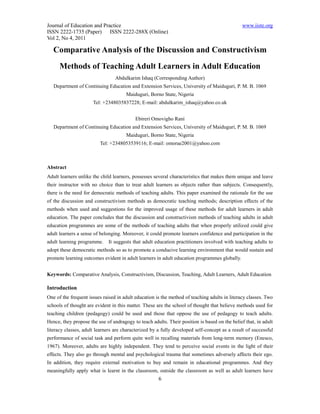 Journal of Education and Practice                                                              www.iiste.org
ISSN 2222-1735 (Paper) ISSN 2222-288X (Online)
Vol 2, No 4, 2011

   Comparative Analysis of the Discussion and Constructivism
      Methods of Teaching Adult Learners in Adult Education
                                 Abdulkarim Ishaq (Corresponding Author)
   Department of Continuing Education and Extension Services, University of Maiduguri, P. M. B. 1069
                                      Maiduguri, Borno State, Nigeria
                      Tel: +2348035837228; E-mail: abdulkarim_ishaq@yahoo.co.uk


                                           Ebireri Omovigho Rani
   Department of Continuing Education and Extension Services, University of Maiduguri, P. M. B. 1069
                                      Maiduguri, Borno State, Nigeria
                         Tel: +2348053539116; E-mail: omorae2001@yahoo.com



Abstract
Adult learners unlike the child learners, possesses several characteristics that makes them unique and leave
their instructor with no choice than to treat adult learners as objects rather than subjects. Consequently,
there is the need for democratic methods of teaching adults. This paper examined the rationale for the use
of the discussion and constructivism methods as democratic teaching methods; description effects of the
methods when used and suggestions for the improved usage of these methods for adult learners in adult
education. The paper concludes that the discussion and constructivism methods of teaching adults in adult
education programmes are some of the methods of teaching adults that when properly utilized could give
adult learners a sense of belonging. Moreover, it could promote learners confidence and participation in the
adult learning programme.    It suggests that adult education practitioners involved with teaching adults to
adopt these democratic methods so as to promote a conducive learning environment that would sustain and
promote learning outcomes evident in adult learners in adult education programmes globally.


Keywords: Comparative Analysis, Constructivism, Discussion, Teaching, Adult Learners, Adult Education

Introduction
One of the frequent issues raised in adult education is the method of teaching adults in literacy classes. Two
schools of thought are evident in this matter. These are the school of thought that believe methods used for
teaching children (pedagogy) could be used and those that oppose the use of pedagogy to teach adults.
Hence, they propose the use of andragogy to teach adults. Their position is based on the belief that, in adult
literacy classes, adult learners are characterized by a fully developed self-concept as a result of successful
performance of social task and perform quite well in recalling materials from long-term memory (Enesco,
1967). Moreover, adults are highly independent. They tend to perceive social events in the light of their
effects. They also go through mental and psychological trauma that sometimes adversely affects their ego.
In addition, they require external motivation to buy and remain in educational programmes. And they
meaningfully apply what is learnt in the classroom, outside the classroom as well as adult learners have
                                                      6
 