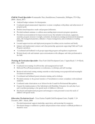 Child & Youth Specialist –Commander Navy Installations, Commander, Millington, TN ▪ May,
2008 – March, 2015
 Analyzed budget variances for discrepancies.
 Conducted annual unannounced inspections to ensure compliance with policies and achievement of
program goals.
 Drafted annual inspection results and program deficiencies.
 Provided technical assistance to address areas needing improvement in program operations.
 Provided recommendations for improvement in areas that included environment, equipment,
materials, program structure/oversight, curriculum development, training/professional development
plans, risk management practices, utilization of space management, and coordination of staffing
schedules.
 Located support services and deployment programs for military service members and family.
 Initiated and implemented contracts and other partnership agreements supporting Child and Youth
Program operations.
 Coordinated and facilitated work groups supporting program and regulatory requirements
 Worked closely with and maintain open communication with colleagues and other professionals in
the field.
Training & Curriculum Specialist –Dam Neck Child Development Center, Virginia Beach, VA ▪ March,
2004 – May, 2008
 Conducted cross training for all front line and management level staff.
 Delivered PowerPoint presentations at conferences, workshops, and staff meetings.
 Reviewed and revised existing training materials to make learning more purposeful and meaningful
for classroom instruction.
 Coordinated and facilitated parent education training and workshops.
 Provided assistance in the pursuit/retention of Accreditation to ensure compliance with mandated
standards.
 Conducted onsite observations as an Advisor for the Council for Professional Recognition.
 Ensured the implementation of the Individuals with Disabilities Education Act and other Laws
and/or policies pertaining to the special needs of children is followed.
 Developed and implemented programs and strategies to train personnel to meet the needs of
children with special needs.
Education Technician Lead – Naval Station Norfolk Child Development Center, Norfolk, VA ▪
November, 2001 – March, 2004
 Provided instructional support, leadership, supervision, and mentoring for caregivers.
 Developed changes or additions to policies and procedures where unusual or difficult problems or
situations occur.
 