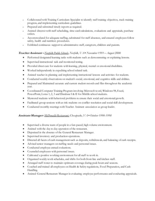  Collaborated with Training Curriculum Specialist to identify staff training objectives, track training
progress, and implementing curriculum guidelines.
 Prepared and submitted timely reports as required.
 Assisted director with staff scheduling, time card calculations, evaluations and appraisals, purchase
orders.
 Accommodated for adequate staffing, substituted for staff absences, and ensured employees follow
safety, health and nutrition procedures.
 Exhibited continuous support to administrative staff, caregivers, children and parents.
Teacher Assistant – Norfolk Public Schools, Norfolk, VA ▪ November 1991 – August 2000
 Performed designated learning tasks with students such as demonstrating or explaining lessons.
 Supervised instructional task and monitored testing.
 Provided direct care for students with learning, physical, mental or emotional disabilities.
 Worked independently in expediting school related task.
 Assisted teacher in planning and implementing instructional lessons and activities for students.
 Conducted weekly observations on student’s social, emotional, and cognitive skills and abilities.
 Prepared and Maintained accurate and current student records and files throughout the academic
year.
 Coordinated Computer Training Program involving Microsoft word, Windows 98, Excel,
PowerPoint, Lotus 1, 2, 3 and Database I & II for Middle school students.
 Mentored students with behavioral problems to ensure their social and emotional growth.
 Facilitated group sessions with at-risk students on conflict resolution and social skill development.
 Conducted monthly meetings with Teacher Assistant association as group leader.
Assistant Manager- McDonaldsRestaurant, Chesapeake, VA ▪ October 1990-1998
 Supervised a diverse team of people in a fast-paced, high volume environment.
 Assisted with the day to day operation of the restaurant.
 Deputized in the absence of the General Restaurant Manager.
 Supervised inventory and production operations.
 Directed all facets of cash management such as deposits, withdrawals, and balancing of cash receipts.
 Advised senior managers on staffing needs and personnel issues.
 Conducted employee annual evaluations.
 Counseled employees with personnel issues.
 Cultivated a positive working environment for all staff to work in.
 Organized weekly work schedules, and shifts for both front line and kitchen staff.
 Arranged staff roster to maintain optimum coverage during peak hours and seasons.
 Coached and trained all employees on Health & Safety regulations, Food Preparation, and Cash
Handling.
 Assisted General Restaurant Manager in evaluating employee performance and conducting appraisals.
 