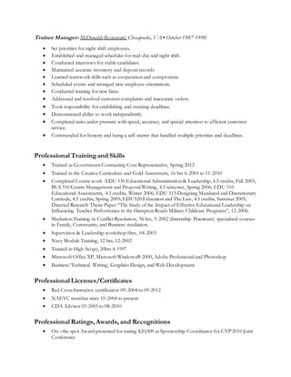 Trainee Manager- McDonaldsRestaurant, Chesapeake, VA ▪ October 1987-1990
 Set priorities for night shift employees.
 Established and managed schedules for mid-day and night shift.
 Conducted interviews for viable candidates.
 Maintained accurate inventory and deposit records
 Learned teamwork skills such as cooperation and compromise.
 Scheduled events and arranged new employee orientations.
 Conducted training for new hires.
 Addressed and resolved customer complaints and inaccurate orders.
 Took responsibility for establishing and meeting deadlines.
 Demonstrated ability to work independently.
 Completed tasks under pressure with speed, accuracy, and special attention to efficient customer
service.
 Commended for honesty and being a self-starter that handled multiple priorities and deadlines.
Professional Trainingand Skills
 Trained as Government Contracting Core Representative, Spring 2012
 Trained in the Creative Curriculum and Gold Assessment, 16 hrs 6-2005 to 11-2010
 Completed Course work -EDU 530 Educational Administration & Leadership, 4.5 credits, Fall 2005;
BUS 510 Grants Management and Proposal Writing, 4.5 semester, Spring 2006; EDU 510
Educational Assessments, 4.5 credits, Winter 2006; EDU 515 Designing Mandated and Discretionary
Curricula, 4.5 credits, Spring 2005; EDU520 Education and The Law, 4.5 credits, Summer 2005;
Directed Research Thesis Paper “The Study of the Impact of Effective Educational Leadership on
Influencing Teacher Performance in the Hampton Roads Military Childcare Programs”, 12-2006.
 Mediation Training in Conflict Resolution, 56 hrs, 9-2002 (Internship Practicum) specialized courses
in Family, Community, and Business mediation.
 Supervision & Leadership workshop 6hrs , 04-2003
 Navy Module Training, 12 hrs, 12-2002
 Trained in High Scope, 20hrs 4-1997
 Microsoft Office XP, Microsoft Windows® 2000, Adobe Professional and Photoshop
 Business/Technical Writing, Graphics Design, and Web Development
Professional Licenses/Certificates
 Red Cross Instructor certification 09-2004 to 09-2012
 NAEYC member since 10-2004 to present
 CDA Advisor 03-2005 to 08-2010
Professional Ratings, Awards, and Recognitions
 On –the-spot Award presented for raising $20,000 as Sponsorship Coordinator for CYP 2010 Joint
Conference
 