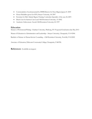  Commendation Award presented by MWR Director for Navy Region Japan, 01-2009
 Honor Medallion given for GPA, Strayer University, 06-2007
 Nominee for Mid-Atlantic Region Training Curriculum Specialist of the year, 06-2007.
 Dean’s List for Summa Cum Laud: Old Dominion University, 12-2002.
 Academic Achievement Award: Old Dominion University; 04-1997
Education
Masters of Professional Writing- Chatham University, Pittsburg, PA *Expected Graduation date May 2013
Master of Education in Administration and Leadership – Strayer University, Chesapeake, VA ▪ 2006
Bachelor of Science in Human Service Counseling – Old Dominion University, Norfolk, VA ▪ 2002
Associate of Education, Tidewater Community College, Chesapeake, VA▪1996
References Available on request
 