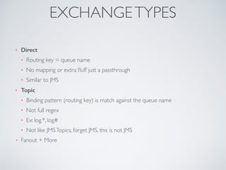 • Direct
• Routing key = queue name
• No mapping or extra ﬂuff just a passthrough
• Similar to JMS
• Topic
• Binding pattern (routing key) is match against the queue name
• Not full regex
• Ex: log.*, log#
• Not like JMSTopics, forget JMS, this is not JMS
• Fanout + More
EXCHANGETYPES
 