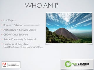 WHO AM I?
• Luis Majano
• Born in El Salvador ------------------>
• Architecture + Software Design
• CEO of Ortus Solutions
• Adobe Community Professional
• Creator of all things Box:  
ColdBox, ContentBox, CommandBox....
 