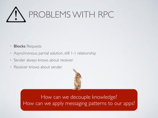 • Blocks Requests
• Asynchronous, partial solution, still 1-1 relationship
• Sender always knows about receiver
• Receiver knows about sender
PROBLEMS WITH RPC
How can we decouple knowledge?
How can we apply messaging patterns to our apps?
 