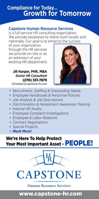 Capstone Human Resource Services provides sound HR
onsulting for employers in the greater Western Kentucky
Region. Our goal is to enhance the success of your organization
hrough the HR services we provide on-site or as an extension
of your existing HR department.
ecruitment, Staffing & Onboarding Needs
mployee Handbooks & Personnel Policies
Job Analysis & Job Descriptions
Supervisor Employment Law Training
Internal HR Audits
Employee Complaint Investigations
Much More!
We’re Here To Help Protect
Your Most Important Asset - PEOPLE!
Jill Harper, PHR, MBA
Senior HR Consultant
(270) 331-7875
jill.harper@capstone-hr.com
Compliance for Today.
Growth for Tomorrow.
www.capstone-hr.com
Capstone Human Resource Services
is a full-service HR consulting organization.
We provide assistance to clients both locally and
nationally. Our goal is to enhance the success
of your organization
through the HR services
we provide on-site or as
an extension of your
existing HR department.
Jill Harper, PHR, MBA
Senior HR Consultant
(270) 331-7875
jill.harper@capstone-hr.com
• Recruitment, Staffing & Onboarding Needs
• Employee Handbooks & Personnel Policies
• Job Analysis & Job Descriptions
• Discrimination & Harassment Awareness Training
• Internal HR Audits
• Employee Complaint Investigations
• Employee & Labor Relations
• Contract Negotiations
• Special Projects
• Much More!
We’re Here To Help Protect
Your Most Important Asset - PEOPLE!
 