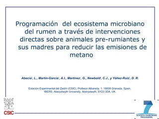 Programación del ecosistema microbiano
del rumen a través de intervenciones
directas sobre animales pre-rumiantes y
sus madres para reducir las emisiones de
metano
Abecia1
, L., Martín-García1
, A.I., Martínez1
, G., Newbold2
, C.J., y Yáñez-Ruiz1
, D. R.
1
Estación Experimental del Zaidín (CSIC), Profesor Albareda, 1. 18008 Granada, Spain.
2
IBERS, Aberystwyth University, Aberystwyth, SY23 3DA, UK.
 