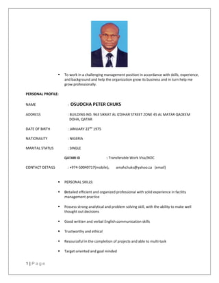  To work in a challenging management position in accordance with skills, experience,
and background and help the organization grow its business and in turn help me
grow professionally.
PERSONAL PROFILE:
NAME : OSUOCHA PETER CHUKS
ADDRESS : BUILDING NO. 963 SIKKAT AL IZDIHAR STREET ZONE 45 AL MATAR QADEEM
DOHA, QATAR
DATE OF BIRTH : JANUARY 22ND
1975
NATIONALITY : NIGERIA
MARITAL STATUS : SINGLE
QATARI ID : Transferable Work Visa/NOC
CONTACT DETAILS : +974-50040717(mobile); amahchuks@yahoo.ca (email)
 PERSONAL SKILLS:
 Detailed efficient and organized professional with solid experience in facility
management practice
 Possess strong analytical and problem solving skill, with the ability to make well
thought out decisions
 Good written and verbal English communication skills
 Trustworthy and ethical
 Resourceful in the completion of projects and able to multi-task
 Target oriented and goal minded
1 | P a g e
 