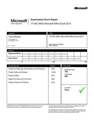 77-420: MOS: Microsoft Office Excel 2013
Examination Score Report
CANDIDATE:
Yuan Mengxue
920 Huntington PL
uniondale NY 11553
ID: mkiciy
EXAM:
77-420: MOS: Microsoft Office Excel 2013
Exam reference #: 24659394
DATE: 4/29/2016
RESULTS:
Required Score
Your Score
0 500 1000
SECTION ANALYSIS: CORRECT:
Create and Manage Worksheets and Workbooks
Create Cells and Ranges
Create Tables
Apply Formulas and Functions
Create Charts and Objects
90%
100%
67%
90%
83%
FINAL SCORE:
REQUIRED SCORE:
700
YOUR SCORE:
905
OUTCOME:
Pass
IMPORTANT! CHECK YOUR TRANSCRIPTS FOR ACCURACY. Log in at
www.certiport.com with your certification exam username and password.
Visit https://www.microsoft.com/en-us/learning/mos-certification.aspx to learn
more about the Microsoft Office Specialist credential.
To locate approved courseware, and to find study materials and practice tests
that will advance and confirm your mastery of the desktop program skills, visit
https://www.microsoft.com/en-us/learning/mos-certification.aspx.
 