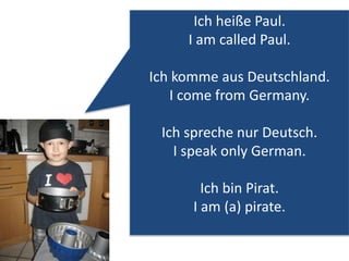 Ich heiße Paul. 
I am called Paul. 
Ich komme aus Deutschland. 
I come from Germany. 
Ich spreche nur Deutsch. 
I speak only German. 
Ich bin Pirat. 
I am (a) pirate. 
 